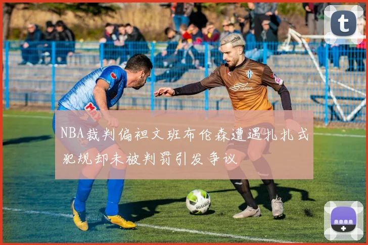 NBA裁判偏袒文班布伦森遭遇扎扎式犯规却未被判罚引发争议