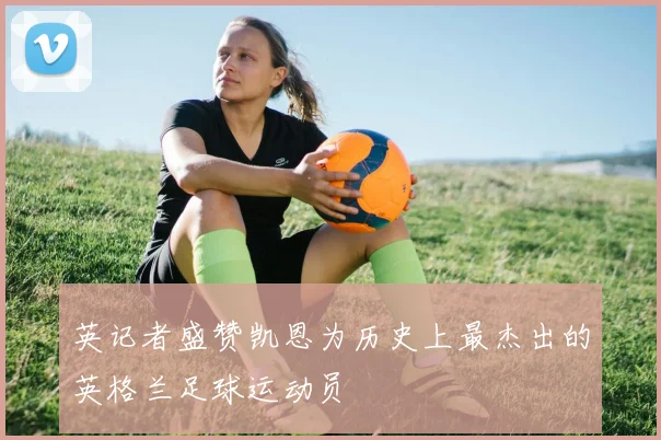 英记者盛赞凯恩为历史上最杰出的英格兰足球运动员