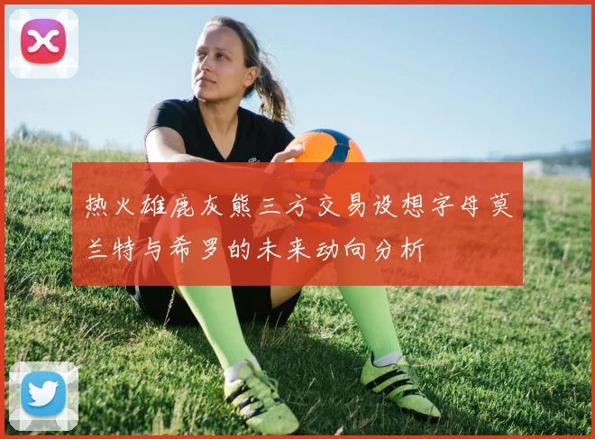 热火雄鹿灰熊三方交易设想字母莫兰特与希罗的未来动向分析