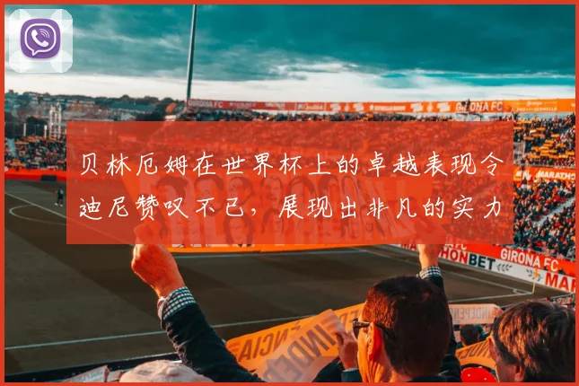 贝林厄姆在世界杯上的卓越表现令迪尼赞叹不已，展现出非凡的实力与魅力