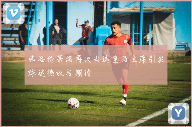 弗洛伦蒂诺再次当选皇马主席引发球迷热议与期待