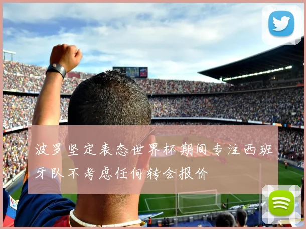 波罗坚定表态世界杯期间专注西班牙队不考虑任何转会报价