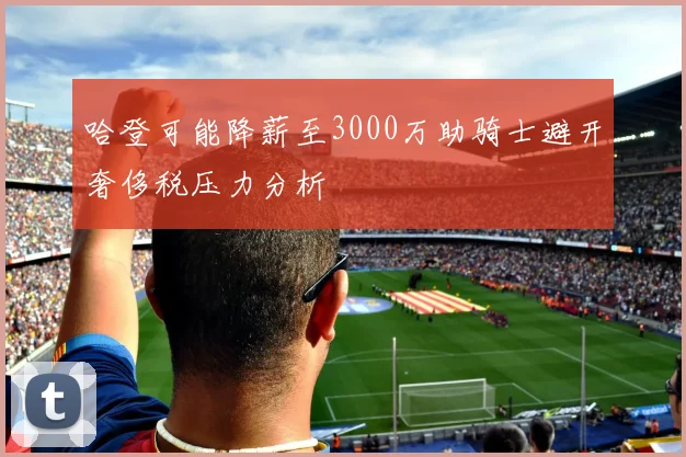 哈登可能降薪至3000万助骑士避开奢侈税压力分析