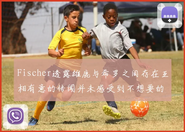 Fischer透露雄鹿与希罗之间存在互相有意的传闻并未感受到不想要的迹象