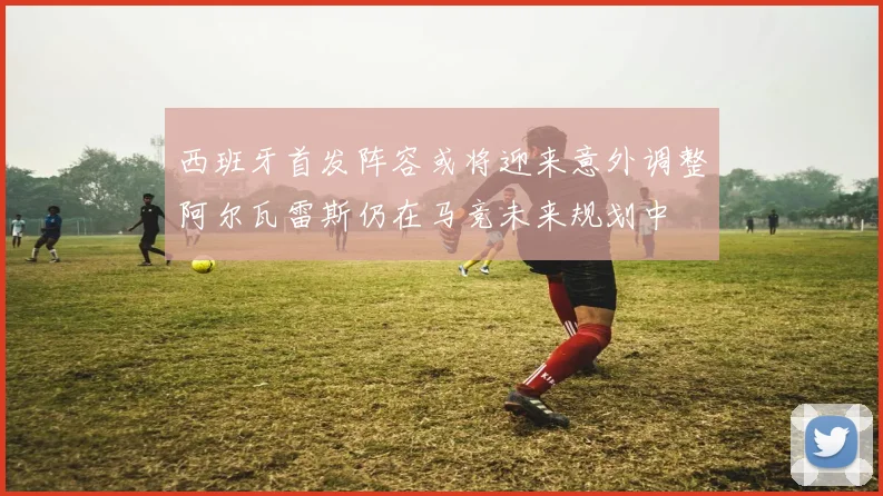 西班牙首发阵容或将迎来意外调整阿尔瓦雷斯仍在马竞未来规划中