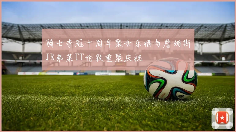 骑士夺冠十周年聚会乐福与詹姆斯JR弗莱TT伦敦重聚庆祝