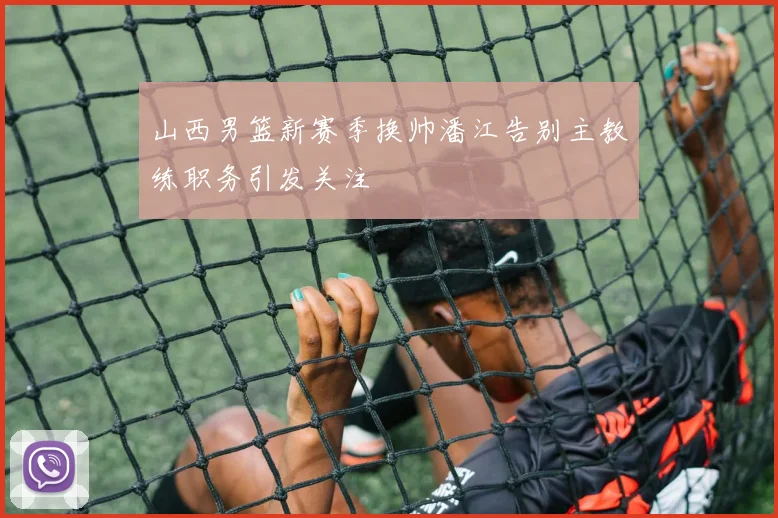 山西男篮新赛季换帅潘江告别主教练职务引发关注