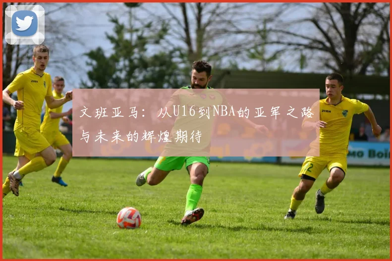 文班亚马：从U16到NBA的亚军之路与未来的辉煌期待