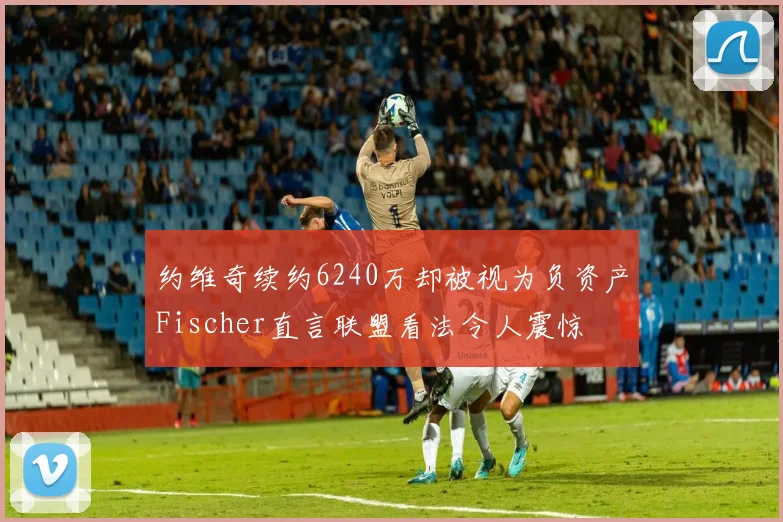 约维奇续约6240万却被视为负资产Fischer直言联盟看法令人震惊